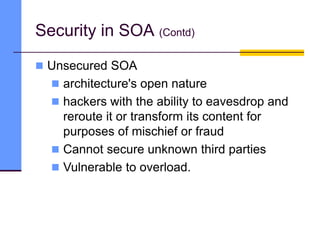  Unsecured SOA
 architecture's open nature
 hackers with the ability to eavesdrop and
reroute it or transform its content for
purposes of mischief or fraud
 Cannot secure unknown third parties
 Vulnerable to overload.
Security in SOA (Contd)
 