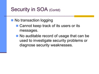  No transaction logging
 Cannot keep track of its users or its
messages.
 No auditable record of usage that can be
used to investigate security problems or
diagnose security weaknesses.
Security in SOA (Contd)
 