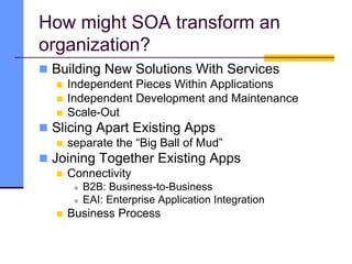 How might SOA transform an
organization?
 Building New Solutions With Services
 Independent Pieces Within Applications
 Independent Development and Maintenance
 Scale-Out
 Slicing Apart Existing Apps
 separate the “Big Ball of Mud”
 Joining Together Existing Apps
 Connectivity
 B2B: Business-to-Business
 EAI: Enterprise Application Integration
 Business Process
 