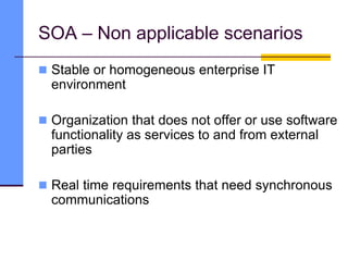 SOA – Non applicable scenarios
 Stable or homogeneous enterprise IT
environment
 Organization that does not offer or use software
functionality as services to and from external
parties
 Real time requirements that need synchronous
communications
 