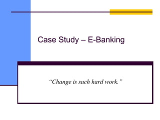Case Study – E-Banking
“Change is such hard work.”
 