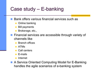 Case study – E-banking
 Bank offers various financial services such as
 Online banking
 Bill payments
 Brokerage, etc.,
 Financial services are accessible through variety of
channels like
 Branch offices
 ATMs
 Call centers
 E-mails
 Internet
 A Service Oriented Computing Model for E-Banking
handles the agile scenarios of e-banking system
 