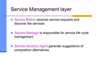 Service Management layer
 Service Broker receives service requests and
discover the services
 Service Manager is responsible for service life cycle
management
 Service Advisory Agent generate suggestions of
composition alternatives
 