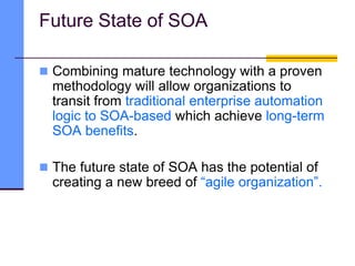 Future State of SOA
 Combining mature technology with a proven
methodology will allow organizations to
transit from traditional enterprise automation
logic to SOA-based which achieve long-term
SOA benefits.
 The future state of SOA has the potential of
creating a new breed of “agile organization”.
 