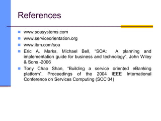 References
 www.soasystems.com
 www.serviceorientation.org
 www.ibm.com/soa
 Eric A. Marks, Michael Bell, “SOA: A planning and
implementation guide for business and technology”, John Wiley
& Sons -2006
 Tony Chao Shan, “Building a service oriented eBanking
platform”, Proceedings of the 2004 IEEE International
Conference on Services Computing (SCC’04)
 