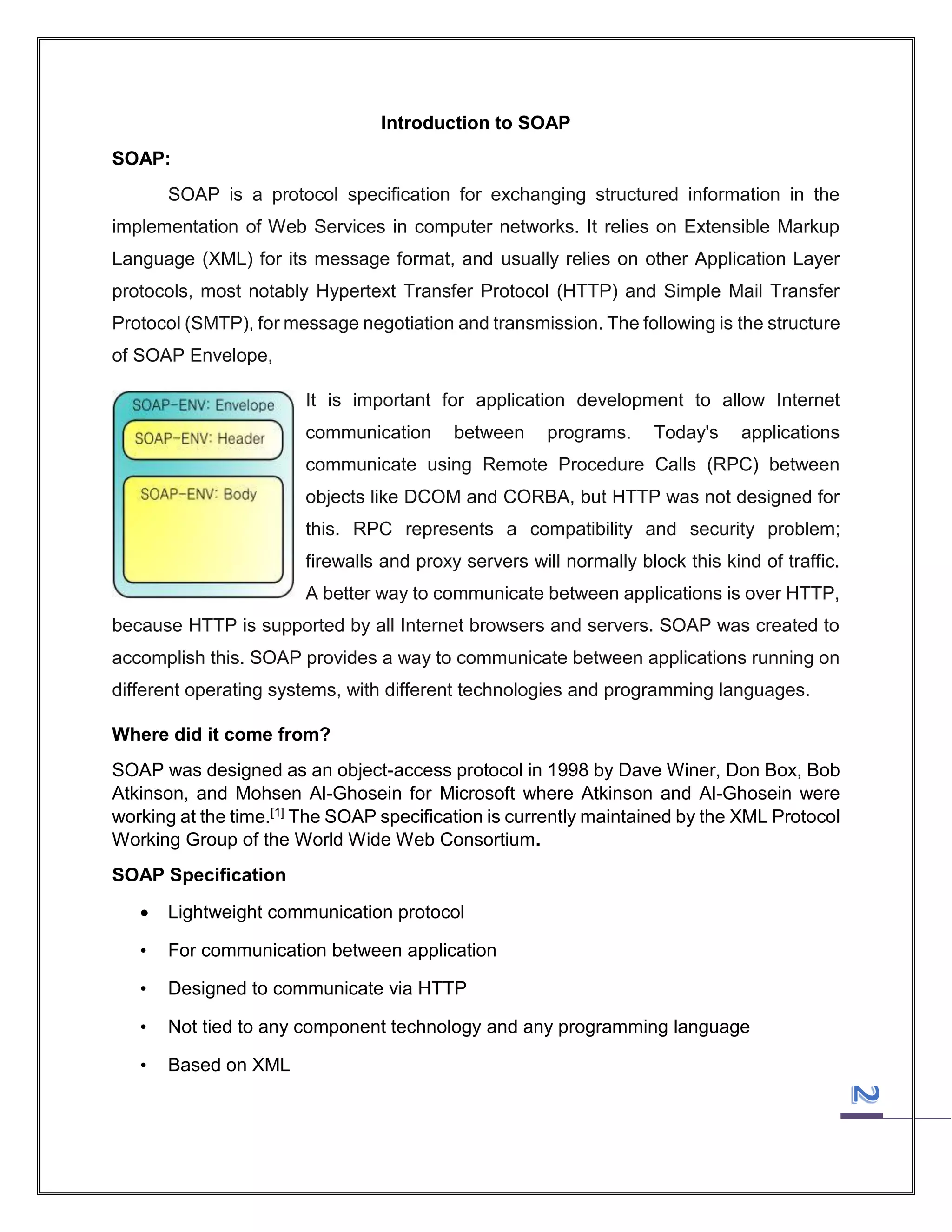 Introduction to SOAP
SOAP:
SOAP is a protocol specification for exchanging structured information in the
implementation of Web Services in computer networks. It relies on Extensible Markup
Language (XML) for its message format, and usually relies on other Application Layer
protocols, most notably Hypertext Transfer Protocol (HTTP) and Simple Mail Transfer
Protocol (SMTP), for message negotiation and transmission. The following is the structure
of SOAP Envelope,
It is important for application development to allow Internet
communication

between

programs.

Today's

applications

communicate using Remote Procedure Calls (RPC) between
objects like DCOM and CORBA, but HTTP was not designed for
this. RPC represents a compatibility and security problem;
firewalls and proxy servers will normally block this kind of traffic.
A better way to communicate between applications is over HTTP,
because HTTP is supported by all Internet browsers and servers. SOAP was created to
accomplish this. SOAP provides a way to communicate between applications running on
different operating systems, with different technologies and programming languages.
Where did it come from?
SOAP was designed as an object-access protocol in 1998 by Dave Winer, Don Box, Bob
Atkinson, and Mohsen Al-Ghosein for Microsoft where Atkinson and Al-Ghosein were
working at the time.[1] The SOAP specification is currently maintained by the XML Protocol
Working Group of the World Wide Web Consortium.
SOAP Specification


Lightweight communication protocol

•

For communication between application

•

Designed to communicate via HTTP

•

Not tied to any component technology and any programming language

•

Based on XML

 