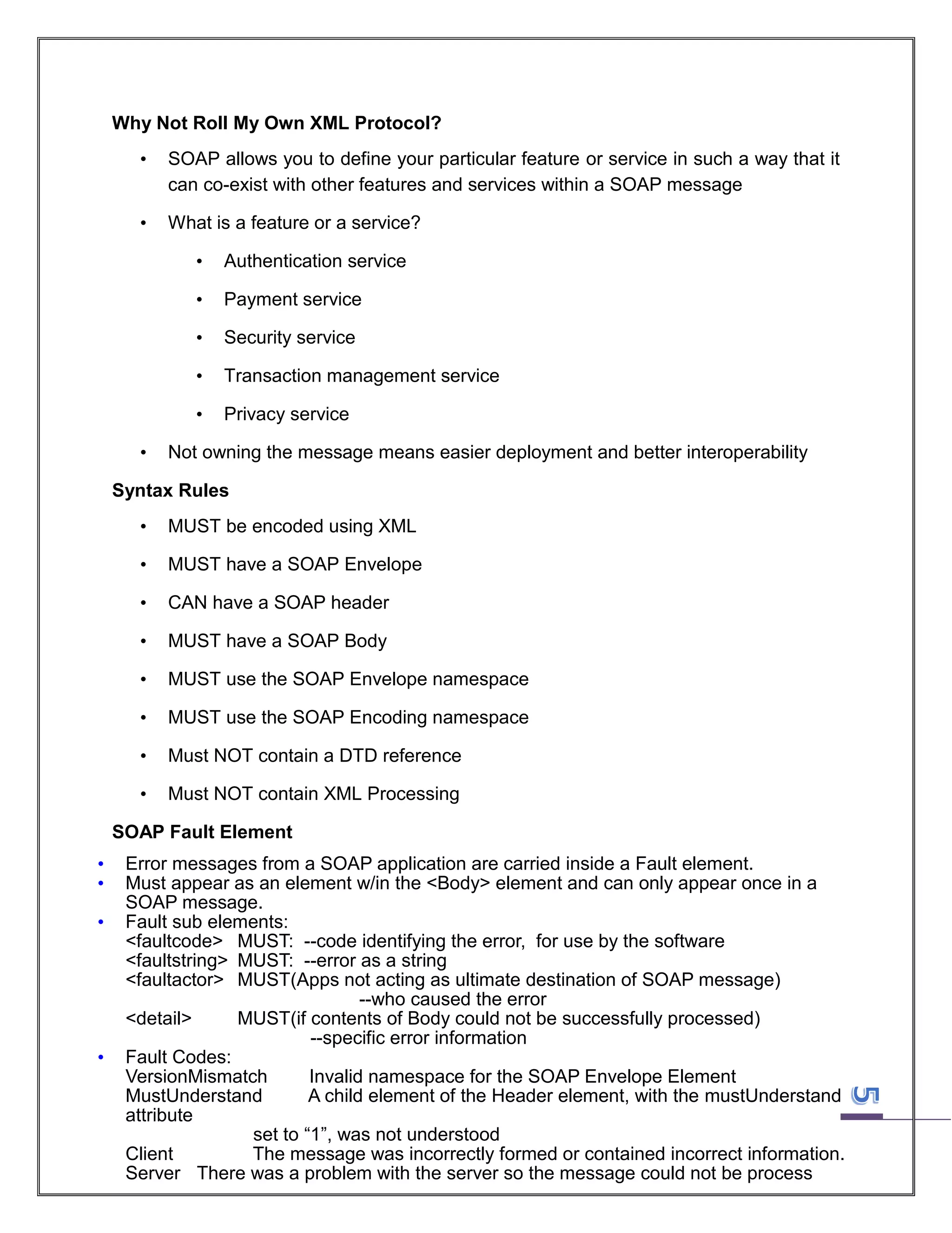 Why Not Roll My Own XML Protocol?
•

SOAP allows you to define your particular feature or service in such a way that it
can co-exist with other features and services within a SOAP message

•

What is a feature or a service?
•
•

Payment service

•

Security service

•

Transaction management service

•
•

Authentication service

Privacy service

Not owning the message means easier deployment and better interoperability

Syntax Rules
•

MUST be encoded using XML

•

MUST have a SOAP Envelope

•

CAN have a SOAP header

•

MUST have a SOAP Body

•

MUST use the SOAP Envelope namespace

•

MUST use the SOAP Encoding namespace

•

Must NOT contain a DTD reference

•

Must NOT contain XML Processing

SOAP Fault Element
•
•
•

•

Error messages from a SOAP application are carried inside a Fault element.
Must appear as an element w/in the <Body> element and can only appear once in a
SOAP message.
Fault sub elements:
<faultcode> MUST: --code identifying the error, for use by the software
<faultstring> MUST: --error as a string
<faultactor> MUST(Apps not acting as ultimate destination of SOAP message)
--who caused the error
<detail>
MUST(if contents of Body could not be successfully processed)
--specific error information
Fault Codes:
VersionMismatch
Invalid namespace for the SOAP Envelope Element
MustUnderstand
A child element of the Header element, with the mustUnderstand
attribute
set to “1”, was not understood
Client
The message was incorrectly formed or contained incorrect information.
Server There was a problem with the server so the message could not be process

 