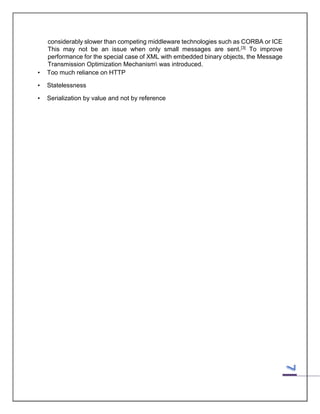 •

considerably slower than competing middleware technologies such as CORBA or ICE
This may not be an issue when only small messages are sent.[3] To improve
performance for the special case of XML with embedded binary objects, the Message
Transmission Optimization Mechanism was introduced.
Too much reliance on HTTP

•

Statelessness

•

Serialization by value and not by reference

 