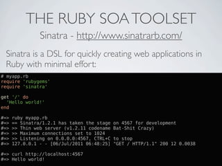 THE RUBY SOA TOOLSET
                Sinatra - http://www.sinatrarb.com/
 Sinatra is a DSL for quickly creating web applications in
 Ruby with minimal effort:
# myapp.rb
require 'rubygems'
require 'sinatra'

get '/' do
  'Hello world!'
end

#=>   ruby myapp.rb
#=>   == Sinatra/1.2.1 has taken the stage   on 4567 for development
#=>   >> Thin web server (v1.2.11 codename   Bat-Shit Crazy)
#=>   >> Maximum connections set to 1024
#=>   >> Listening on 0.0.0.0:4567, CTRL+C   to stop
#=>   127.0.0.1 - - [06/Jul/2011 06:48:25]   "GET / HTTP/1.1" 200 12 0.0038

#=> curl http://localhost:4567
#=> Hello world!
 