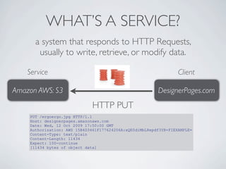 WHAT’S A SERVICE?
      a system that responds to HTTP Requests,
       usually to write, retrieve, or modify data.

    Service                                                       Client

Amazon AWS: S3                                           DesignerPages.com
                              HTTP PUT
    PUT /ergoergo.jpg HTTP/1.1
    Host: designerpages.amazonaws.com
    Date: Wed, 12 Oct 2009 17:50:00 GMT
    Authorization: AWS 15B4D3461F177624206A:xQE0diMbLRepdf3YB+FIEXAMPLE=
    Content-Type: text/plain
    Content-Length: 11434
    Expect: 100-continue
    [11434 bytes of object data]
 