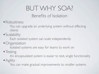 BUT WHY SOA?
                    Beneﬁts of Isolation
•Robustness
    You can upgrade an underlying system without effecting
    clients
•Scalability
    Each isolated system can scale independently
•Organization
    Isolated systems are easy for teams to work on
•Testing
    An encapsulated system is easier to test, single functionality
•Agility
    You can make gradual improvements to smaller systems
 