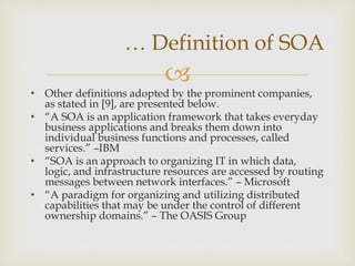 
• Other definitions adopted by the prominent companies,
as stated in [9], are presented below.
• “A SOA is an application framework that takes everyday
business applications and breaks them down into
individual business functions and processes, called
services.” –IBM
• “SOA is an approach to organizing IT in which data,
logic, and infrastructure resources are accessed by routing
messages between network interfaces.” – Microsoft
• “A paradigm for organizing and utilizing distributed
capabilities that may be under the control of different
ownership domains.” – The OASIS Group
… Definition of SOA
 