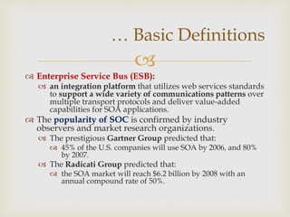 
 Enterprise Service Bus (ESB):
 an integration platform that utilizes web services standards
to support a wide variety of communications patterns over
multiple transport protocols and deliver value-added
capabilities for SOA applications.
 The popularity of SOC is confirmed by industry
observers and market research organizations.
 The prestigious Gartner Group predicted that:
 45% of the U.S. companies will use SOA by 2006, and 80%
by 2007.
 The Radicati Group predicted that:
 the SOA market will reach $6.2 billion by 2008 with an
annual compound rate of 50%.
… Basic Definitions
 