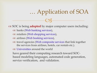 
 SOC is being adopted by major computer users including:
 banks (Web banking services),
 retailers (Web shopping services),
 airlines (Web booking services),
 travel agencies (Web composite services that link together
the services from airlines, hotels, car rentals etc.).
 Universities around the world
have geared their computing research toward SOC-
based modeling languages, automated code generation,
service verification, and validation.
… Application of SOA
 