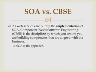 
 As web services are purely the implementation of
SOA, Component-Based Software Engineering
(CBSE) is the discipline by which you ensure you
are building components that are aligned with the
business.
 SOA is the approach.
SOA vs. CBSE
 