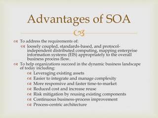 
 To address the requirements of:
 loosely coupled, standards-based, and protocol-
independent distributed computing, mapping enterprise
information systems (EIS) appropriately to the overall
business process flow.
 To help organizations succeed in the dynamic business landscape
of today including:
 Leveraging existing assets
 Easier to integrate and manage complexity
 More responsive and faster time-to-market
 Reduced cost and increase reuse
 Risk mitigation by reusing existing components
 Continuous business-process improvement
 Process-centric architecture
Advantages of SOA
 