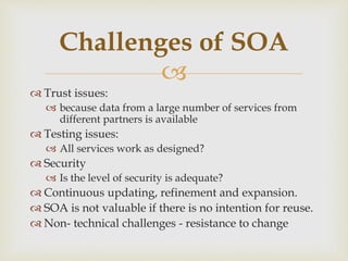 
 Trust issues:
 because data from a large number of services from
different partners is available
 Testing issues:
 All services work as designed?
 Security
 Is the level of security is adequate?
 Continuous updating, refinement and expansion.
 SOA is not valuable if there is no intention for reuse.
 Non- technical challenges - resistance to change
Challenges of SOA
 