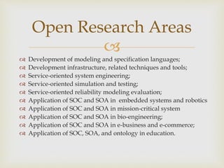 
 Development of modeling and specification languages;
 Development infrastructure, related techniques and tools;
 Service-oriented system engineering;
 Service-oriented simulation and testing;
 Service-oriented reliability modeling evaluation;
 Application of SOC and SOA in embedded systems and robotics
 Application of SOC and SOA in mission-critical system
 Application of SOC and SOA in bio-engineering;
 Application of SOC and SOA in e-business and e-commerce;
 Application of SOC, SOA, and ontology in education.
Open Research Areas
 