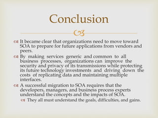 
 It became clear that organizations need to move toward
SOA to prepare for future applications from vendors and
peers.
 By making services generic and common to all
business processes, organizations can improve the
security and privacy of its transmissions while protecting
its future technology investments and driving down the
costs of replicating data and maintaining multiple
interfaces.
 A successful migration to SOA requires that the
developers, managers, and business process experts
understand the concepts and the impacts of SOA.
 They all must understand the goals, difficulties, and gains.
Conclusion
 