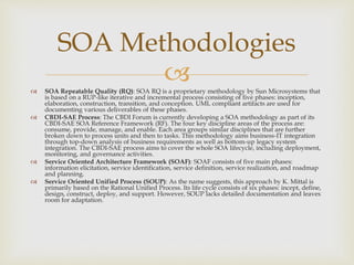  SOA Repeatable Quality (RQ): SOA RQ is a proprietary methodology by Sun Microsystems that
is based on a RUP-like iterative and incremental process consisting of five phases: inception,
elaboration, construction, transition, and conception. UML compliant artifacts are used for
documenting various deliverables of these phases.
 CBDI-SAE Process: The CBDI Forum is currently developing a SOA methodology as part of its
CBDI-SAE SOA Reference Framework (RF). The four key discipline areas of the process are:
consume, provide, manage, and enable. Each area groups similar disciplines that are further
broken down to process units and then to tasks. This methodology aims business-IT integration
through top-down analysis of business requirements as well as bottom-up legacy system
integration. The CBDI-SAE process aims to cover the whole SOA lifecycle, including deployment,
monitoring, and governance activities.
 Service Oriented Architecture Framework (SOAF): SOAF consists of five main phases:
information elicitation, service identification, service definition, service realization, and roadmap
and planning.
 Service Oriented Unified Process (SOUP): As the name suggests, this approach by K. Mittal is
primarily based on the Rational Unified Process. Its life cycle consists of six phases: incept, define,
design, construct, deploy, and support. However, SOUP lacks detailed documentation and leaves
room for adaptation.
SOA Methodologies
 