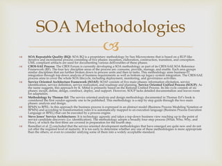  SOA Repeatable Quality (RQ): SOA RQ is a proprietary methodology by Sun Microsystems that is based on a RUP-like
iterative and incremental process consisting of five phases: inception, elaboration, construction, transition, and conception.
UML compliant artifacts are used for documenting various deliverables of these phases.
 CBDI-SAE Process: The CBDI Forum is currently developing a SOA methodology as part of its CBDI-SAE SOA Reference
Framework (RF). The four key discipline areas of the process are: consume, provide, manage, and enable. Each area groups
similar disciplines that are further broken down to process units and then to tasks. This methodology aims business-IT
integration through top-down analysis of business requirements as well as bottom-up legacy system integration. The CBDI-SAE
process aims to cover the whole SOA lifecycle, including deployment, monitoring, and governance activities.
 Service Oriented Architecture Framework (SOAF): SOAF consists of five main phases: information elicitation, service
identification, service definition, service realization, and roadmap and planning. Service Oriented Unified Process (SOUP): As
the name suggests, this approach by K. Mittal is primarily based on the Rational Unified Process. Its life cycle consists of six
phases: incept, define, design, construct, deploy, and support. However, SOUP lacks detailed documentation and leaves room
for adaptation.
 Methodology by Thomas Erl: The service oriented analysis and design methodology documented in Thomas Erl’s book is
considered the first vendor-agnostic one to be published. This methodology is a step by step guide through the two main
phases: analysis and design.
 BPMN to BPEL: In this approach the business process is expressed in an abstract model (Business Process Modeling Notation or
BPMN) and according to transformation rules it is automatically mapped to an execution language (Business Process Execution
Language or BPEL) that can be executed by a process engine.
 Steve Jones’ Service Architectures: It is technology agnostic and takes a top-down business view reaching up to the point of
service candidate discovery (i.e. identification). The methodology adopts a broadly four-step process (What, Who, Why, and
How), of which the first three are covered in preparation for the fourth step.
 Ramollari et al. [] concluded that the service oriented development methodologies that have emerged are quite new and do not
yet offer the required level of maturity. It is too early to determine whether any one of these methodologies is more appropriate
than the others, or even to consider unifying some of them into a widely acceptable standard.
SOA Methodologies
 