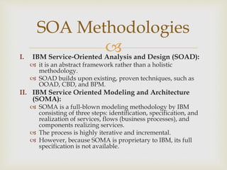 I. IBM Service-Oriented Analysis and Design (SOAD):
 it is an abstract framework rather than a holistic
methodology.
 SOAD builds upon existing, proven techniques, such as
OOAD, CBD, and BPM.
II. IBM Service Oriented Modeling and Architecture
(SOMA):
 SOMA is a full-blown modeling methodology by IBM
consisting of three steps: identification, specification, and
realization of services, flows (business processes), and
components realizing services.
 The process is highly iterative and incremental.
 However, because SOMA is proprietary to IBM, its full
specification is not available.
SOA Methodologies
 