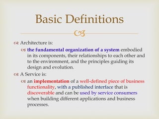 
 Architecture is:
 the fundamental organization of a system embodied
in its components, their relationships to each other and
to the environment, and the principles guiding its
design and evolution.
 A Service is:
 an implementation of a well-defined piece of business
functionality, with a published interface that is
discoverable and can be used by service consumers
when building different applications and business
processes.
Basic Definitions
 