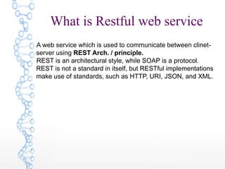 What is Restful web service
lA web service which is used to communicate between clinet-
server using REST Arch. / principle.
lREST is an architectural style, while SOAP is a protocol.
REST is not a standard in itself, but RESTful implementations
make use of standards, such as HTTP, URI, JSON, and XML.
 