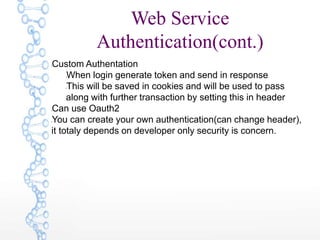 Web Service
Authentication(cont.)
lCustom Authentation
lWhen login generate token and send in response
lThis will be saved in cookies and will be used to pass
along with further transaction by setting this in header
lCan use Oauth2
lYou can create your own authentication(can change header),
it totaly depends on developer only security is concern.
 