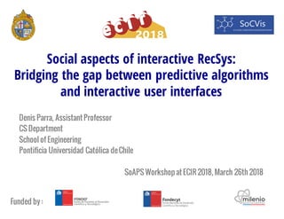 Social aspects of interactive RecSys:
Bridging the gap between predictive algorithms
and interactive user interfaces
Denis Parra, Assistant Professor
CS Department
School of Engineering
Pontificia Universidad Católica deChile
SoAPS Workshop at ECIR 2018, March 26th 2018
Funded by :
 