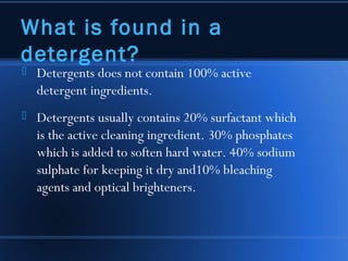 What is found in a
detergent?
   Detergents does not contain 100% active
    detergent ingredients.
   Detergents usually contains 20% surfactant which
    is the active cleaning ingredient. 30% phosphates
    which is added to soften hard water. 40% sodium
    sulphate for keeping it dry and10% bleaching
    agents and optical brighteners.
 