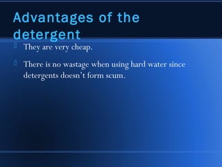 Advantages of the
detergent
   They are very cheap.
   There is no wastage when using hard water since
    detergents doesn’t form scum.
 