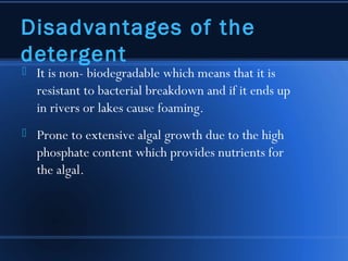 Disadvantages of the
detergent
   It is non- biodegradable which means that it is
    resistant to bacterial breakdown and if it ends up
    in rivers or lakes cause foaming.
   Prone to extensive algal growth due to the high
    phosphate content which provides nutrients for
    the algal.
 