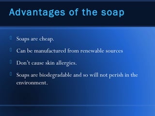 Advantages of the soap

   Soaps are cheap.
   Can be manufactured from renewable sources
   Don’t cause skin allergies.
   Soaps are biodegradable and so will not perish in the
    environment.
 