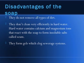 Disadvantages of the
soap
   They do not remove all types of dirt.
   They don’t clean very efficiently in hard water.
    Hard water contains calcium and magnesium ions
    that react with the soap to form insoluble salts
    called scum.
   They form gels which clog sewerage systems.
 