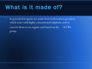 What is it made of?
   In general detergents are made from hydrocarbon products
    which react with highly concentrated sulphuric acid to
    convert them to an organic acid based on the –SO3H
    group.
 