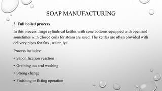 SOAP MANUFACTURING
3. Full boiled process
In this process ,large cylindrical kettles with cone bottoms equipped with open and
sometimes with closed coils for steam are used. The kettles are often provided with
delivery pipes for fats , water, lye
Process includes:
• Saponification reaction
• Graining out and washing
• Strong change
• Finishing or fitting operation
 