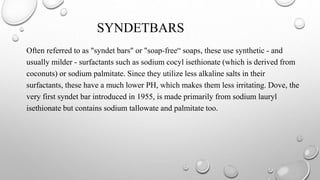 SYNDETBARS
Often referred to as "syndet bars" or "soap-free“ soaps, these use synthetic - and
usually milder - surfactants such as sodium cocyl isethionate (which is derived from
coconuts) or sodium palmitate. Since they utilize less alkaline salts in their
surfactants, these have a much lower PH, which makes them less irritating. Dove, the
very first syndet bar introduced in 1955, is made primarily from sodium lauryl
isethionate but contains sodium tallowate and palmitate too.
 