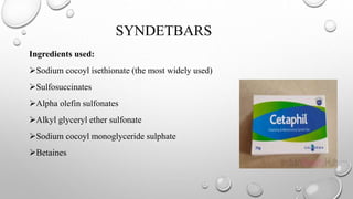 SYNDETBARS
Ingredients used:
Sodium cocoyl isethionate (the most widely used)
Sulfosuccinates
Alpha olefin sulfonates
Alkyl glyceryl ether sulfonate
Sodium cocoyl monoglyceride sulphate
Betaines
 