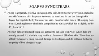 SOAP VS SYNDETBARS
Soap is extremely effective in cleansing the skin. It strips away everything, including
our skin’s natural oils. Soaps are known to be harsh and its use can damage skin
layers that regulate the hydration of our skin.. Soap bars also have a PH ranging from
9 to 10, making it more alkaline in comparison to our skin which has a slightly acidic
PH from 5 to 6.
Syndet bars are mild and cause less damage to our skin. The PH of syndet bars are
usually around 5.5, which is very similar to the natural PH of our skin. These bars are
effective cleansers, cause minimal damage to skin layers, and do not have the harsh
stripping effects of regular soap.
 