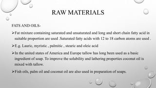 RAW MATERIALS
FATS AND OILS-
Fat mixture containing saturated and unsaturated and long and short chain fatty acid in
suitable proportion are used .Saturated fatty acids with 12 to 18 carbon atoms are used .
E.g. Lauric, myristic , palmitic , stearic and oleic acid
In the united states of America and Europe tallow has long been used as a basic
ingredient of soap. To improve the solubility and lathering properties coconut oil is
mixed with tallow.
Fish oils, palm oil and coconut oil are also used in preparation of soaps.
 