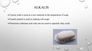 ALKALIS
Caustic soda is used as a raw material in the preparation of soap.
Caustic potash is used in making soft soaps
Potassium carbonate and soda ash are used to saponify fatty acids
 