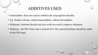 ADDITIVES USED
• Antioxidants: these are used to stabilize the soap against rancidity.
• E.g. Sodium silicate, sodium hyposulphite, sodium thiosulphate.
• Whiteners: titanium dioxide and zinc oxide are used to improve whiteness.
• Perfumes : the PH of the soap is around 10.0. The selected perfume should be stable
in this PH range
 