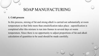 SOAP MANUFACTURING
1. Cold process
In this process, mixing of fat and strong alkali is carried out substantially at room
temperature so that little more than emulsification takes place . saponification is
completed after this mixture is run into frames in several days at warm
temperature. Since there is no opportunity to adjust proportions of fat and alkali
calculation of quantities to be used should be made carefully.
 