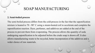 SOAP MANUFACTURING
2. Semi-boiled process
The semi-boiled process differs from the cold process in the fact that the saponification
mixture is heated to 70 - 90° C using a steam-heated coil to accelerate and complete the
saponification reaction. Dyes, perfumes, and additives are added at the end of the
process to prevent them from evaporating. The process allows the quantity of soda
undergoing saponification to be adjusted before the crude soap is drawn off. It also
allows manufacturing waste to be recycled, better incorporation of the additives and a
wider choice of raw materials.
 