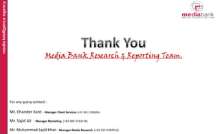 media intelligence agency

Media Bank Research & Reporting Team.

For any query contact :

Mr. Chander Kant - Manager Client Services (+92 343 2330696)
Mr. Sajid Ali - Manager Marketing

(+92 300 3753576)

Mr. Muhammad Sajid Khan - Manager Media Research

(+92 313 9392922)

 
