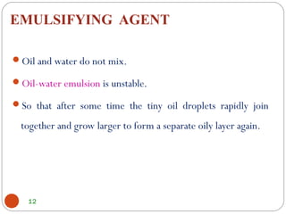 EMULSIFYING AGENT
12
Oil and water do not mix.
Oil-water emulsion is unstable.
So that after some time the tiny oil droplets rapidly join
together and grow larger to form a separate oily layer again.
 