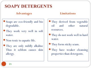 SOAPY DETERGENTS
Soaps are eco-friendly and bio
degradable.
They work very well in soft
water.
Non-toxic to aquatic life.
They are only mildly alkaline
Thus it seldom causes skin
allergy.
They derived from vegetable
oil and other natural
resources.
They do not work well in hard
water.
They form sticky scum.
They have weaker cleansing
properties than detergents.
21
Advantages Limitations
 