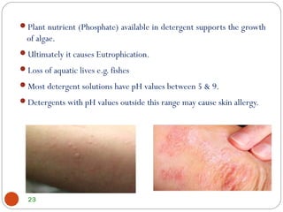 Plant nutrient (Phosphate) available in detergent supports the growth
of algae.
Ultimately it causes Eutrophication.
Loss of aquatic lives e.g. fishes
Most detergent solutions have pH values between 5 & 9.
Detergents with pH values outside this range may cause skin allergy.
23
 
