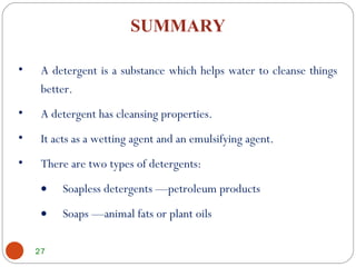 27
SUMMARY
• A detergent is a substance which helps water to cleanse things
better.
• A detergent has cleansing properties.
• It acts as a wetting agent and an emulsifying agent.
• There are two types of detergents:
• Soapless detergents —petroleum products
• Soaps —animal fats or plant oils
 